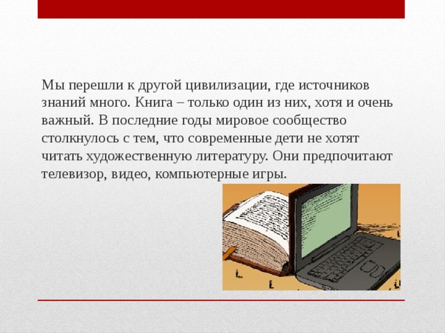 Мы перешли к другой цивилизации, где источников знаний много. Книга – только один из них, хотя и очень важный. В последние годы мировое сообщество столкнулось с тем, что современные дети не хотят читать художественную литературу. Они предпочитают телевизор, видео, компьютерные игры. 