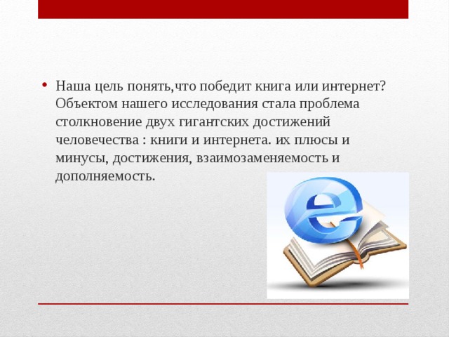 Наша цель понять,что победит книга или интернет?  Объектом нашего исследования стала проблема столкновение двух гигантских достижений человечества : книги и интернета. их плюсы и минусы, достижения, взаимозаменяемость и дополняемость. 