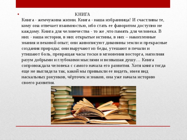  КНИГА  Книга - жемчужина жизни. Книга - наша избранница! И счастливы те, кому она отвечает взаимностью, ибо стать ее фаворитом доступно не каждому. Книга для человечества - то же ,что память для человека. В них - наша история, в них открытые истины, в них – накопленные знания и вековой опыт; они живописуют диковины земли и прекрасные создания природы; они выручают из беды, утешают в печали и утишают боль, превращая часы тоски в мгновения восторга, наполняя разум добрыми и глубокими мыслями и возвышая душу… Книга сопровождала человека с самого начала его развития. Хотя книга тогда еще не выглядела так, какой мы привыкли ее видеть, имея вид наскальных рисунков, чёрточек и знаков, она уже начала историю своего развития. 