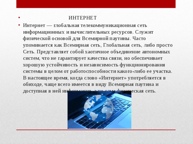  ИНТЕРНЕТ Интернет — глобальная телекоммуникационная сеть информационных и вычислительных ресурсов. Служит физической основой для Всемирной паутины. Часто упоминается как Всемирная сеть, Глобальная сеть, либо просто Сеть. Представляет собой хаотичное объединение автономных систем, что не гарантирует качества связи, но обеспечивает хорошую устойчивость и независимость функционирования системы в целом от работоспособности какого-либо ее участка. В настоящее время, когда слово «Интернет» употребляется в обиходе, чаще всего имеется в виду Всемирная паутина и доступная в ней информация, а не сама физическая сеть. 