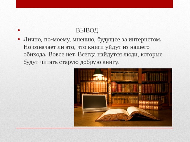  ВЫВОД Лично, по-моему, мнению, будущее за интернетом. Но означает ли это, что книги уйдут из нашего обихода. Вовсе нет. Всегда найдутся люди, которые будут читать старую добрую книгу. 