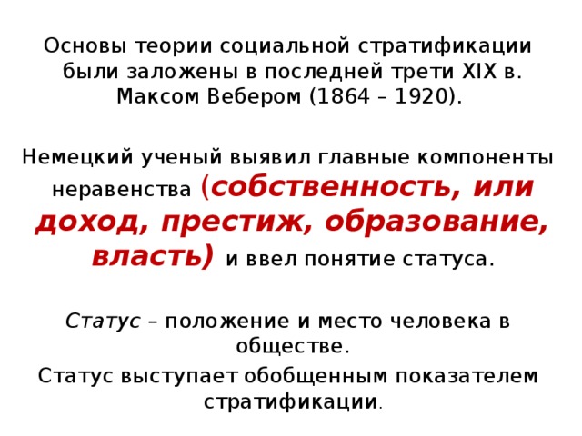 Основы теории социальной стратификации были заложены в последней трети XIX в. Максом Вебером (1864 – 1920). Немецкий ученый выявил главные компоненты неравенства ( собственность, или доход, престиж, образование, власть) и ввел понятие статуса. Статус – положение и место человека в обществе. Статус выступает обобщенным показателем стратификации . 