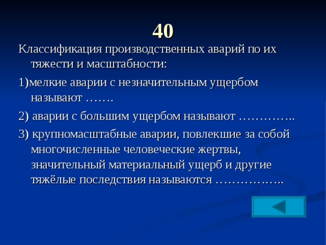 40   Классификация производственных аварий по их тяжести и масштабности: 1)мелкие аварии с незначительным ущербом называют ……. 2) аварии с большим ущербом называют ………….. 3) крупномасштабные аварии, повлекшие за собой многочисленные человеческие жертвы, значительный материальный ущерб и другие тяжёлые последствия называются …………….. 