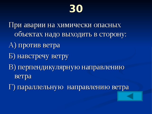 30   При аварии на химически опасных объектах надо выходить в сторону: А) против ветра Б) навстречу ветру В) перпендикулярную направлению ветра Г) параллельную направлению ветра 