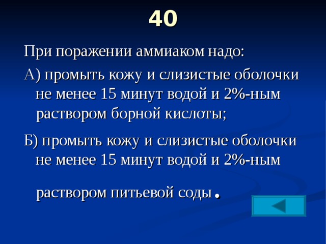 40   При поражении аммиаком надо: А) промыть кожу и слизистые оболочки не менее 15 минут водой и 2%-ным раствором борной кислоты; Б) промыть кожу и слизистые оболочки не менее 15 минут водой и 2%-ным раствором питьевой соды . 
