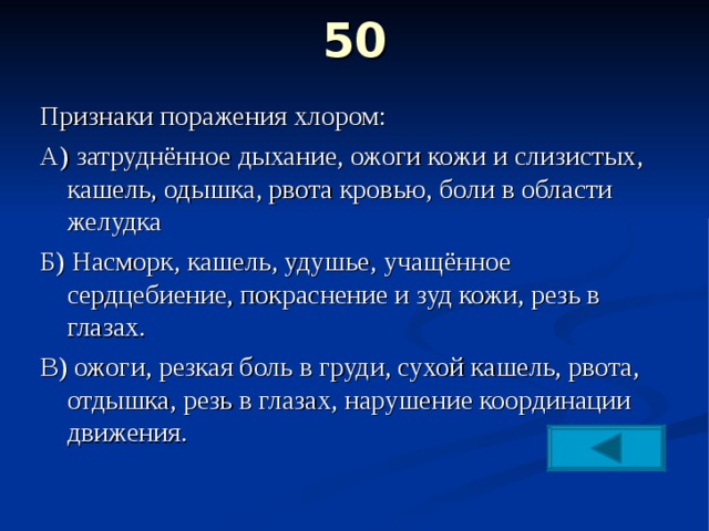 50   Признаки поражения хлором: А) затруднённое дыхание, ожоги кожи и слизистых, кашель, одышка, рвота кровью, боли в области желудка Б) Насморк, кашель, удушье, учащённое сердцебиение, покраснение и зуд кожи, резь в глазах. В) ожоги, резкая боль в груди, сухой кашель, рвота, отдышка, резь в глазах, нарушение координации движения. 