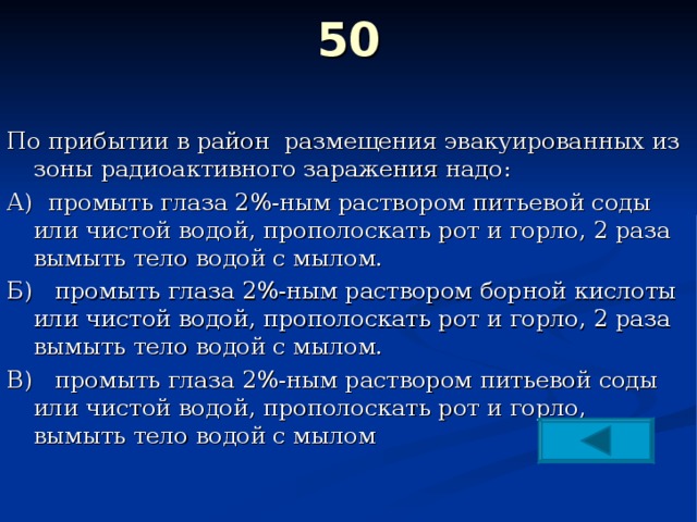 50   По прибытии в район размещения эвакуированных из зоны радиоактивного заражения надо: А) промыть глаза 2%-ным раствором питьевой соды или чистой водой, прополоскать рот и горло, 2 раза вымыть тело водой с мылом. Б) промыть глаза 2%-ным раствором борной кислоты или чистой водой, прополоскать рот и горло, 2 раза вымыть тело водой с мылом. В) промыть глаза 2%-ным раствором питьевой соды или чистой водой, прополоскать рот и горло, вымыть тело водой с мылом 