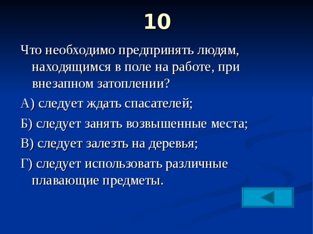 10   Что необходимо предпринять людям, находящимся в поле на работе, при внезапном затоплении? А) следует ждать спасателей; Б) следует занять возвышенные места; В) следует залезть на деревья; Г) следует использовать различные плавающие предметы. 
