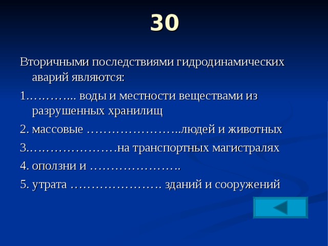 30   Вторичными последствиями гидродинамических аварий являются: 1.………... воды и местности веществами из разрушенных хранилищ 2. массовые …………………..людей и животных 3.…………………на транспортных магистралях 4. оползни и …………………. 5. утрата …………………. зданий и сооружений 