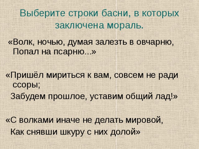 Выберите строки басни, в которых заключена мораль.  «Волк, ночью, думая залезть в овчарню, Попал на псарню...» «Пришёл мириться к вам, совсем не ради ссоры;  Забудем прошлое, уставим общий лад!» «С волками иначе не делать мировой,  Как снявши шкуру с них долой»