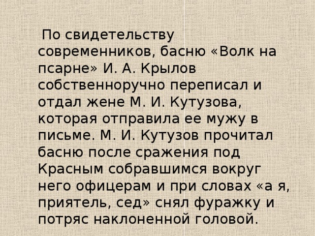По свидетельству современников, басню «Волк на псарне» И. А. Крылов собственноручно переписал и отдал жене М. И. Кутузова, которая отправила ее мужу в письме. М. И. Кутузов прочитал басню после сражения под Красным собравшимся вокруг него офицерам и при словах «а я, приятель, сед» снял фуражку и потряс наклоненной головой.