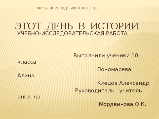   МКОУ ВЕРХНЕДОБРИНСКАЯ СШ     ЭТОТ ДЕНЬ В ИСТОРИИ УЧЕБНО-ИССЛЕДОВАТЕЛЬСКАЯ РАБОТА  Выполнили ученики 10 класса  Пономарева Алина  Клецов Александр  Руководитель : учитель англ. яз  Мордвинова О.К.  