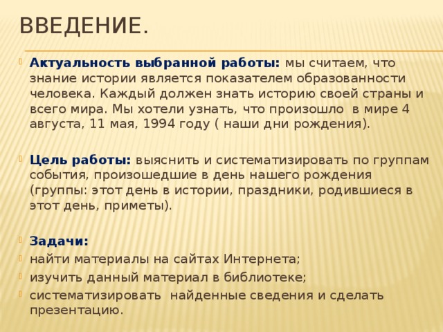 ВВЕДЕНИЕ. Актуальность выбранной работы: мы считаем, что знание истории является показателем образованности человека. Каждый должен знать историю своей страны и всего мира. Мы хотели узнать, что произошло в мире 4 августа, 11 мая, 1994 году ( наши дни рождения).  Цель работы: выяснить и систематизировать по группам события, произошедшие в день нашего рождения (группы: этот день в истории, праздники, родившиеся в этот день, приметы).  Задачи: найти материалы на сайтах Интернета; изучить данный материал в библиотеке; систематизировать найденные сведения и сделать презентацию.  