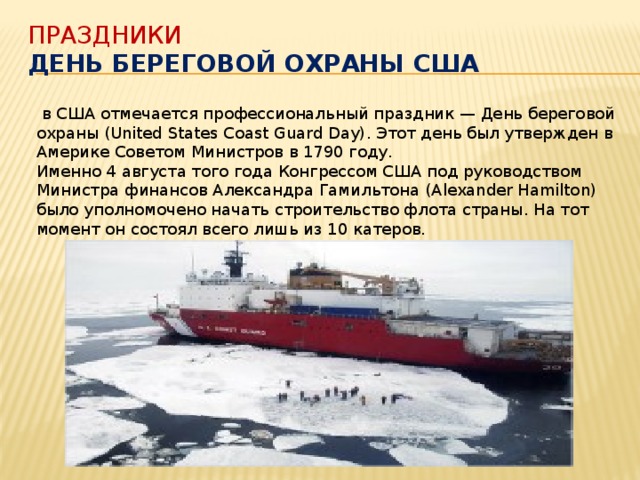 Праздники  День береговой охраны США    в США отмечается профессиональный праздник — День береговой охраны (United States Coast Guard Day). Этот день был утвержден в Америке Советом Министров в 1790 году. Именно 4 августа того года Конгрессом США под руководством Министра финансов Александра Гамильтона (Alexander Hamilton) было уполномочено начать строительство флота страны. На тот момент он состоял всего лишь из 10 катеров.  