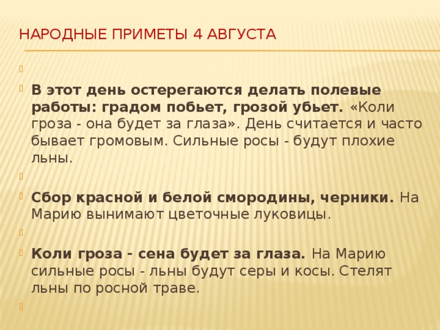 Народные приметы 4 августа     В этот день остерегаются делать полевые работы: градом побьет, грозой убьет. «Коли гроза - она будет за глаза». День считается и часто бывает громовым. Сильные росы - будут плохие льны.   Сбор красной и белой смородины, черники. На Марию вынимают цветочные луковицы.   Коли гроза - сена будет за глаза. На Марию сильные росы - льны будут серы и косы. Стелят льны по росной траве.    