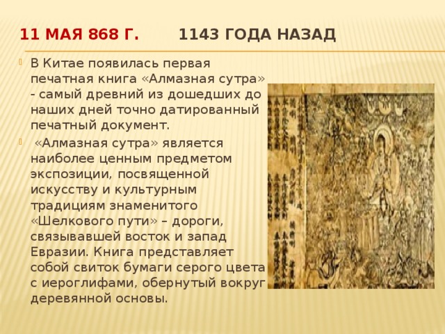 11 мая 868 г.  1143 года назад   В Китае появилась первая печатная книга «Алмазная сутра» - самый древний из дошедших до наших дней точно датированный печатный документ.  «Алмазная сутра» является наиболее ценным предметом экспозиции, посвященной искусству и культурным традициям знаменитого «Шелкового пути» – дороги, связывавшей восток и запад Евразии. Книга представляет собой свиток бумаги серого цвета с иероглифами, обернутый вокруг деревянной основы.  