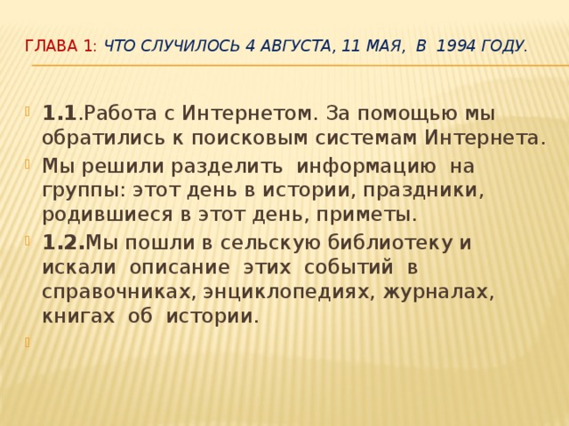 Глава 1: Что случилось 4 августа, 11 мая, в 1994 году.   1.1 .Работа с Интернетом. За помощью мы обратились к поисковым системам Интернета. Мы решили разделить информацию на группы: этот день в истории, праздники, родившиеся в этот день, приметы. 1.2. Мы пошли в сельскую библиотеку и искали описание этих событий в справочниках, энциклопедиях, журналах, книгах об истории.    