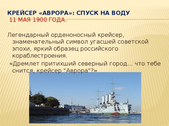 Крейсер «Аврора»: спуск на воду   11 мая 1900 года. Легендарный орденоносный крейсер, знаменательный символ угасшей советской эпохи, яркий образец российского кораблестроения.  «Дремлет притихший северный город... что тебе снится, крейсер 