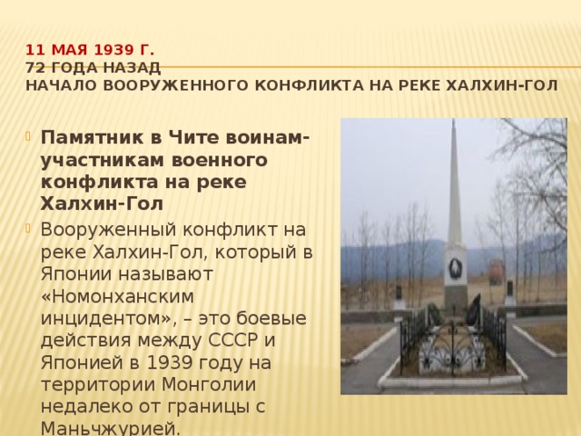 11 мая 1939 г.  72 года назад  Начало вооруженного конфликта на реке Халхин-Гол   Памятник в Чите воинам-участникам военного конфликта на реке Халхин-Гол Вооруженный конфликт на реке Халхин-Гол, который в Японии называют «Номонханским инцидентом», – это боевые действия между СССР и Японией в 1939 году на территории Монголии недалеко от границы с Маньчжурией.  