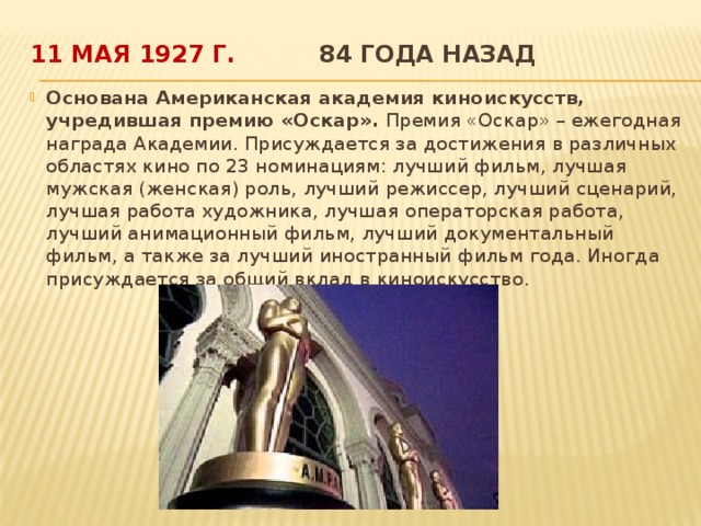 11 мая 1927 г.  84 года назад   Основана Американская академия киноискусств, учредившая премию «Оскар». Премия «Оскар» – ежегодная награда Академии. Присуждается за достижения в различных областях кино по 23 номинациям: лучший фильм, лучшая мужская (женская) роль, лучший режиссер, лучший сценарий, лучшая работа художника, лучшая операторская работа, лучший анимационный фильм, лучший документальный фильм, а также за лучший иностранный фильм года. Иногда присуждается за общий вклад в киноискусство.  