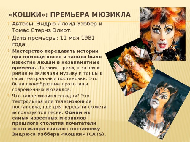 «Кошки»: премьера мюзикла   Авторы: Эндрю Ллойд Уэббер и Томас Стернз Элиот. Дата премьеры: 11 мая 1981 года. Мастерство передавать истории при помощи песен и танцев было известно людям в незапамятные времена. Древние греки, а затем и римляне включали музыку и танцы в свои театральные постановки. Это были своеобразные прототипы современных мюзиклов. Что такое мюзикл сегодня? Это театральная или телевизионная постановка, где для передачи сюжета используются песни. Одним из самых известных мюзиклов прошлого столетия почитатели этого жанра считают постановку Эндрюса Уэббера «Кошки» (CATS).  