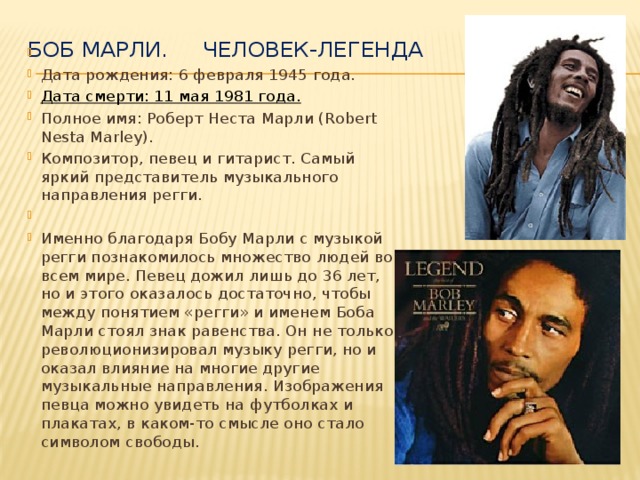 Боб Марли. Человек-легенда     Дата рождения: 6 февраля 1945 года. Дата смерти: 11 мая 1981 года. Полное имя: Роберт Неста Марли (Robert Nesta Marley). Композитор, певец и гитарист. Самый яркий представитель музыкального направления регги.   Именно благодаря Бобу Марли с музыкой регги познакомилось множество людей во всем мире. Певец дожил лишь до 36 лет, но и этого оказалось достаточно, чтобы между понятием «регги» и именем Боба Марли стоял знак равенства. Он не только революционизировал музыку регги, но и оказал влияние на многие другие музыкальные направления. Изображения певца можно увидеть на футболках и плакатах, в каком-то смысле оно стало символом свободы.  