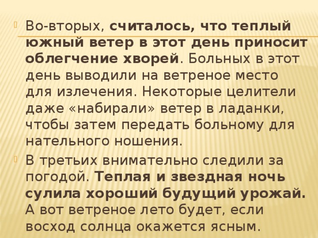 Во-вторых, считалось, что теплый южный ветер в этот день приносит облегчение хворей . Больных в этот день выводили на ветреное место для излечения. Некоторые целители даже «набирали» ветер в ладанки, чтобы затем передать больному для нательного ношения. В третьих внимательно следили за погодой. Теплая и звездная ночь сулила хороший будущий урожай. А вот ветреное лето будет, если восход солнца окажется ясным.  