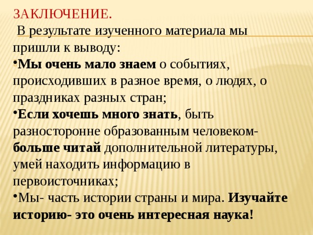 ЗАКЛЮЧЕНИЕ.  В результате изученного материала мы пришли к выводу: Мы очень мало знаем о событиях, происходивших в разное время, о людях, о праздниках разных стран; Если хочешь много знать , быть разносторонне образованным человеком- больше читай дополнительной литературы, умей находить информацию в первоисточниках; Мы- часть истории страны и мира. Изучайте историю- это очень интересная наука!    