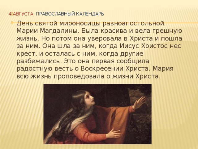   День святой мироносицы равноапостольной Марии Магдалины. Была красива и вела грешную жизнь. Но потом она уверовала в Христа и пошла за ним. Она шла за ним, когда Иисус Христос нес крест, и осталась с ним, когда другие разбежались. Это она первая сообщила радостную весть о Воскресении Христа. Мария всю жизнь проповедовала о жизни Христа. 4 АВГУСТА.  Православный календарь     