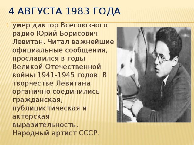 4 августа 1983 года умер диктор Всесоюзного радио Юрий Борисович Левитан. Читал важнейшие официальные сообщения, прославился в годы Великой Отечественной войны 1941-1945 годов. В творчестве Левитана органично соединились гражданская, публицистическая и актерская выразительность. Народный артист СССР.  