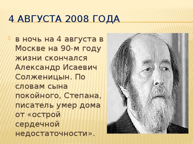 4 августа 2008 года в ночь на 4 августа в Москве на 90-м году жизни скончался Александр Исаевич Солженицын. По словам сына покойного, Степана, писатель умер дома от «острой сердечной недостаточности».  