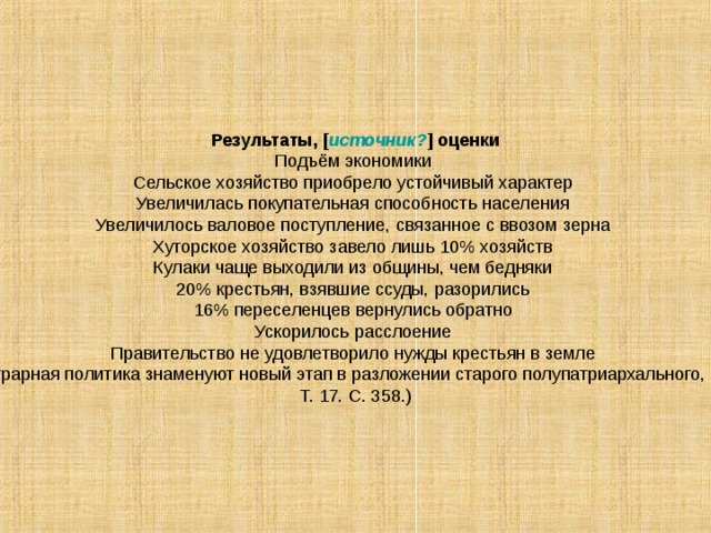 Результаты, [ источник? ] оценки Подъём экономики Сельское хозяйство приобрело устойчивый характер Увеличилась покупательная способность населения Увеличилось валовое поступление, связанное с ввозом зерна Хуторское хозяйство завело лишь 10% хозяйств Кулаки чаще выходили из общины, чем бедняки 20% крестьян, взявшие ссуды, разорились 16% переселенцев вернулись обратно Ускорилось расслоение Правительство не удовлетворило нужды крестьян в земле В. Ленин считал, что самодержавие лишь сделало определенные шаги в сторону буржуазной монархии: «...столыпинская аграрная политика знаменуют новый этап в разложении старого полупатриархального, полукрепостнического царизма, новый шаг по пути превращения его в буржуазную монархию» (Ленин В. И. Полн. собр. соч. Т. 17. С. 358.) 