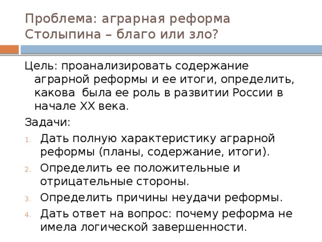 Проблема: аграрная реформа Столыпина – благо или зло? Цель: проанализировать содержание аграрной реформы и ее итоги, определить, какова была ее роль в развитии России в начале XX века. Задачи: Дать полную характеристику аграрной реформы (планы, содержание, итоги). Определить ее положительные и отрицательные стороны. Определить причины неудачи реформы. Дать ответ на вопрос: почему реформа не имела логической завершенности. 