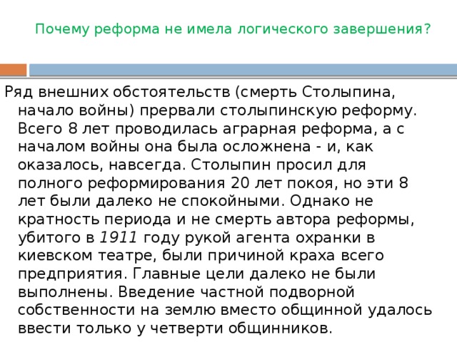 Почему реформа не имела логического завершения?   Ряд внешних обстоятельств (смерть Столыпина, начало войны) прервали столыпинскую реформу. Всего 8 лет проводилась аграрная реформа, а с началом войны она была осложнена - и, как оказалось, навсегда. Столыпин просил для полного реформирования 20 лет покоя, но эти 8 лет были далеко не спокойными. Однако не кратность периода и не смерть автора реформы, убитого в  1911  году рукой агента охранки в киевском театре, были причиной краха всего предприятия. Главные цели далеко не были выполнены. Введение частной подворной собственности на землю вместо общинной удалось ввести только у четверти общинников.  