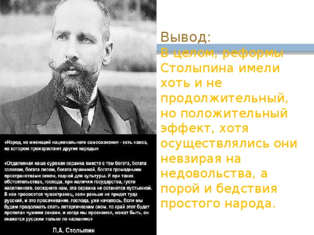  Вывод:  В целом, реформы Столыпина имели хоть и не продолжительный, но положительный эффект, хотя осуществлялись они невзирая на недовольства, а порой и бедствия простого народа. 