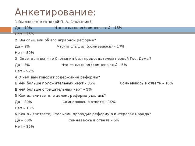 Анкетирование: 1.Вы знаете, кто такой П. А. Столыпин? Да – 10% Что-то слышал (сомневаюсь) – 15% Нет – 75% 2. Вы слышали об его аграрной реформе? Да – 3% Что-то слышал (сомневаюсь) – 17% Нет – 80% 3. Знаете ли вы, что Столыпин был председателем первой Гос. Думы? Да – 3% Что-то слышал (сомневаюсь) – 5% Нет – 92% 4.О чем вам говорит содержание реформы? В ней больше положительных черт – 85% Сомневаюсь в ответе – 10% В ней больше отрицательных черт – 5% 5.Как вы считаете, в целом, реформа удалась? Да – 80% Сомневаюсь в ответе – 10% Нет – 10% 6.Как вы считаете, Столыпин проводил реформу в интересах народа? Да – 60% Сомневаюсь в ответе – 5% Нет – 35% 