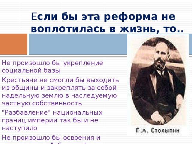 Е сли бы эта реформа не воплотилась в жизнь, то..   Не произошло бы укрепление социальной базы Крестьяне не смогли бы выходить из общины и закреплять за собой надельную землю в наследуемую частную собственность 