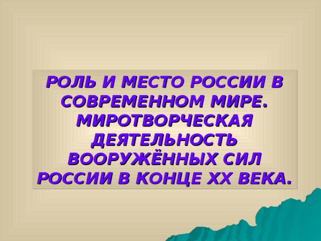 РОЛЬ И МЕСТО РОССИИ В СОВРЕМЕННОМ МИРЕ. МИРОТВОРЧЕСКАЯ ДЕЯТЕЛЬНОСТЬ ВООРУЖЁННЫХ СИЛ РОССИИ В КОНЦЕ XX ВЕКА. 