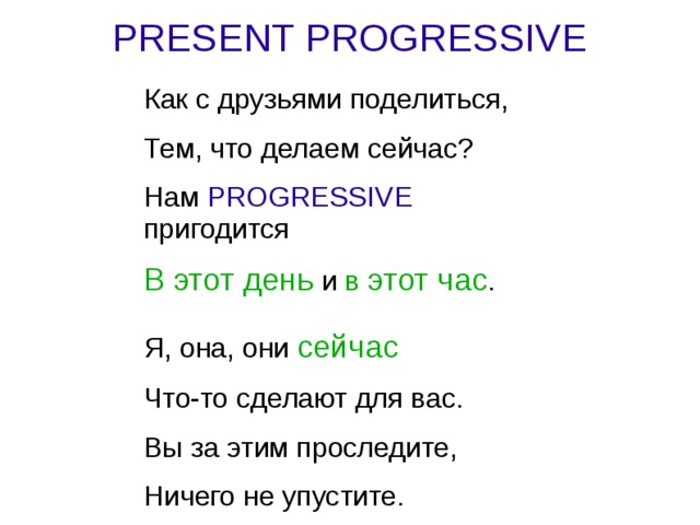 PRESENT PROGRESSIVE Как с друзьями поделиться, Тем, что делаем сейчас? Нам PROGRESSIVE пригодится В этот день и в этот час . Я, она, они сейчас  Что-то сделают для вас. Вы за этим проследите, Ничего не упустите. 
