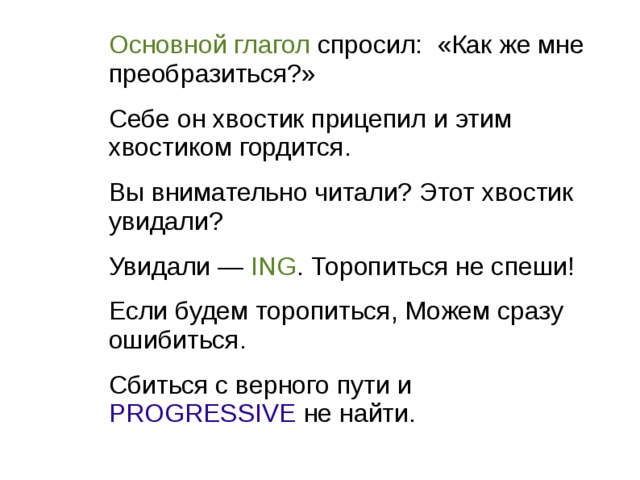 Основной глагол спросил: «Как же мне преобразиться?» Себе он хвостик прицепил и этим хвостиком гордится. Вы внимательно читали? Этот хвостик увидали? Увидали — ING . Торопиться не спеши! Если будем торопиться, Можем сразу ошибиться. Сбиться с верного пути и PROGRESSIVE не найти. 