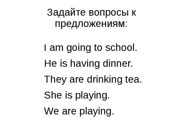Задайте вопросы к предложениям: I am going to school. He is having dinner. They are drinking tea. She is playing. We are playing. 