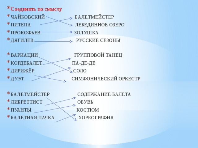Соединить по смыслу ЧАЙКОВСКИЙ БАЛЕТМЕЙСТЕР ПИТЕПА ЛЕБЕДИННОЕ ОЗЕРО ПРОКОФЬЕВ ЗОЛУШКА ДЯГИЛЕВ РУССКИЕ СЕЗОНЫ ВАРИАЦИИ ГРУППОВОЙ ТАНЕЦ КОРДЕБАЛЕТ ПА-ДЕ-ДЕ ДИРИЖЁР СОЛО ДУЭТ СИМФОНИЧЕСКИЙ ОРКЕСТР БАЛЕТМЕЙСТЕР СОДЕРЖАНИЕ БАЛЕТА ЛИБРЕТТИСТ ОБУВЬ ПУАНТЫ КОСТЮМ БАЛЕТНАЯ ПАЧКА ХОРЕОГРАФИЯ 