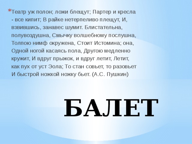Театр уж полон; ложи блещут; Партер и кресла - все кипит; В райке нетерпеливо плещут, И, взвившись, занавес шумит. Блистательна, полувоздушна, Смычку волшебному послушна, Толпою нимф окружена, Стоит Истомина; она, Одной ногой касаясь пола, Другою медленно кружит, И вдруг прыжок, и вдруг летит, Летит, как пух от уст Эола; То стан совьет, то разовьет И быстрой ножкой ножку бьет. (А.С. Пушкин) БАЛЕТ 