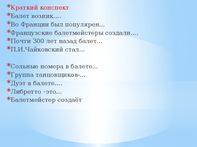Краткий конспект Балет возник…. Во Франции был популярен… Французские балетмейстеры создали…. Почти 300 лет назад балет… П.И.Чайковский стал… Сольные номера в балете… Группа танцовщиков-… Дуэт в балете…. Либретто –это… Балетмейстер создаёт 