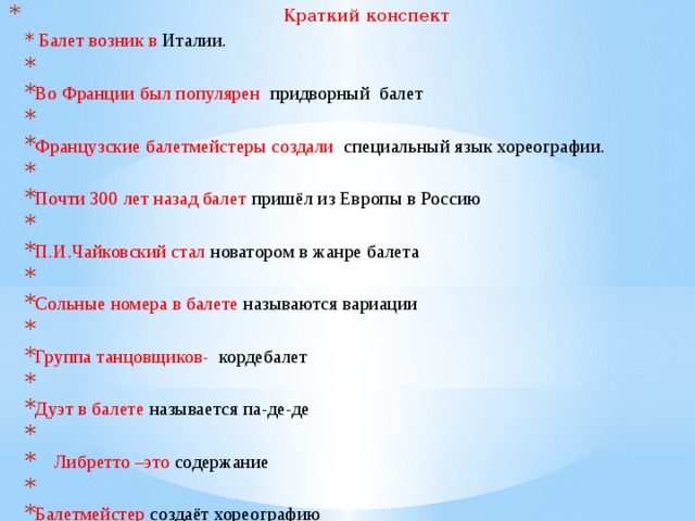  Краткий конспект  Балет возник в Италии.   Во Франции был популярен придворный балет   Французские балетмейстеры создали специальный язык хореографии.   Почти 300 лет назад балет пришёл из Европы в Россию   П.И.Чайковский стал новатором в жанре балета   Сольные номера в балете называются вариации   Группа танцовщиков- кордебалет   Дуэт в балете называется па-де-де  Либретто –это содержание   Балетмейстер создаёт хореографию 