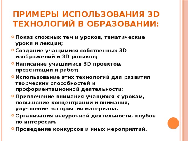 примеры использования 3D технологий в образовании: Показ сложных тем и уроков, тематические уроки и лекции; Создание учащимися собственных 3D изображений и 3D роликов; Написание учащимися 3D проектов, презентаций и работ; Использование этих технологий для развития творческих способностей и профориентационной деятельности; Привлечение внимания учащихся к урокам, повышение концентрации и внимания, улучшение восприятия материала. Организация внеурочной деятельности, клубов по интересам. Проведение конкурсов и иных мероприятий. 