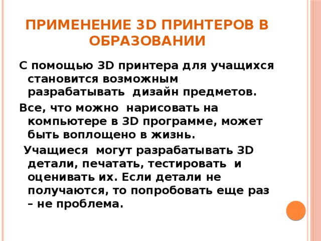 Применение 3D принтеров в образовании С помощью 3D принтера для учащихся становится возможным разрабатывать  дизайн предметов. Все, что можно  нарисовать на компьютере в 3D программе, может быть воплощено в жизнь.  Учащиеся могут разрабатывать 3D детали, печатать, тестировать  и оценивать их. Если детали не получаются, то попробовать еще раз – не проблема.   