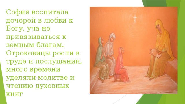 София воспитала дочерей в любви к Богу, уча не привязываться к земным благам. Отроковицы росли в труде и послушании, много времени уделяли молитве и чтению духовных книг 