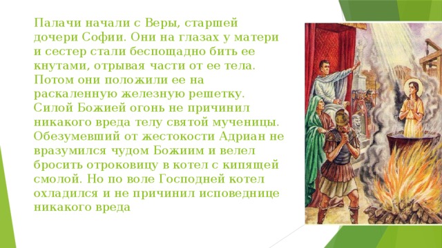 Палачи начали с Веры, старшей дочери Софии. Они на глазах у матери и сестер стали беспощадно бить ее кнутами, отрывая части от ее тела. Потом они положили ее на раскаленную железную решетку. Силой Божией огонь не причинил никакого вреда телу святой мученицы. Обезумевший от жестокости Адриан не вразумился чудом Божиим и велел бросить отроковицу в котел с кипящей смолой. Но по воле Господней котел охладился и не причинил исповеднице никакого вреда 