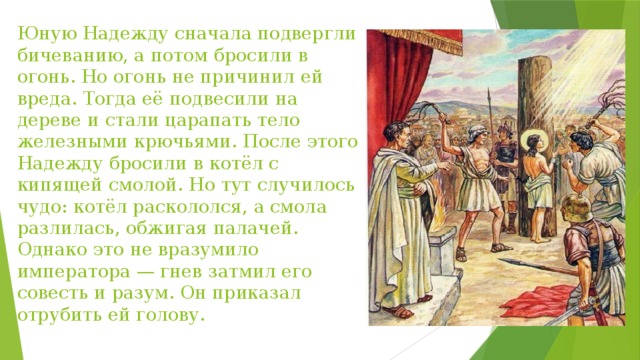 Юную Надежду сначала подвергли бичеванию, а потом бросили в огонь. Но огонь не причинил ей вреда. Тогда её подвесили на дереве и стали царапать тело железными крючьями. После этого Надежду бросили в котёл с кипящей смолой. Но тут случилось чудо: котёл раскололся, а смола разлилась, обжигая палачей. Однако это не вразумило императора — гнев затмил его совесть и разум. Он приказал отрубить ей голову. 